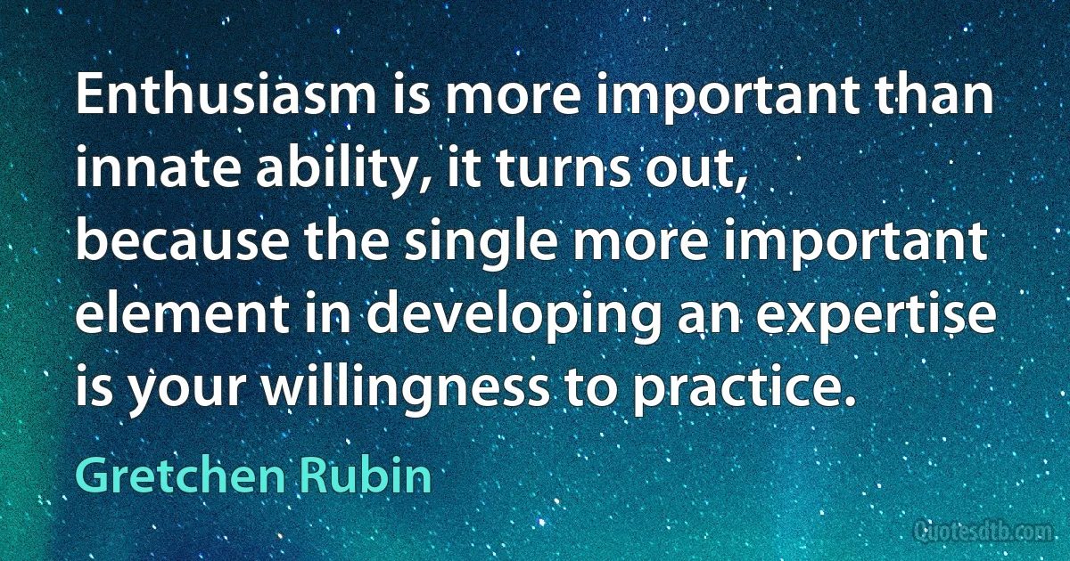 Enthusiasm is more important than innate ability, it turns out, because the single more important element in developing an expertise is your willingness to practice. (Gretchen Rubin)