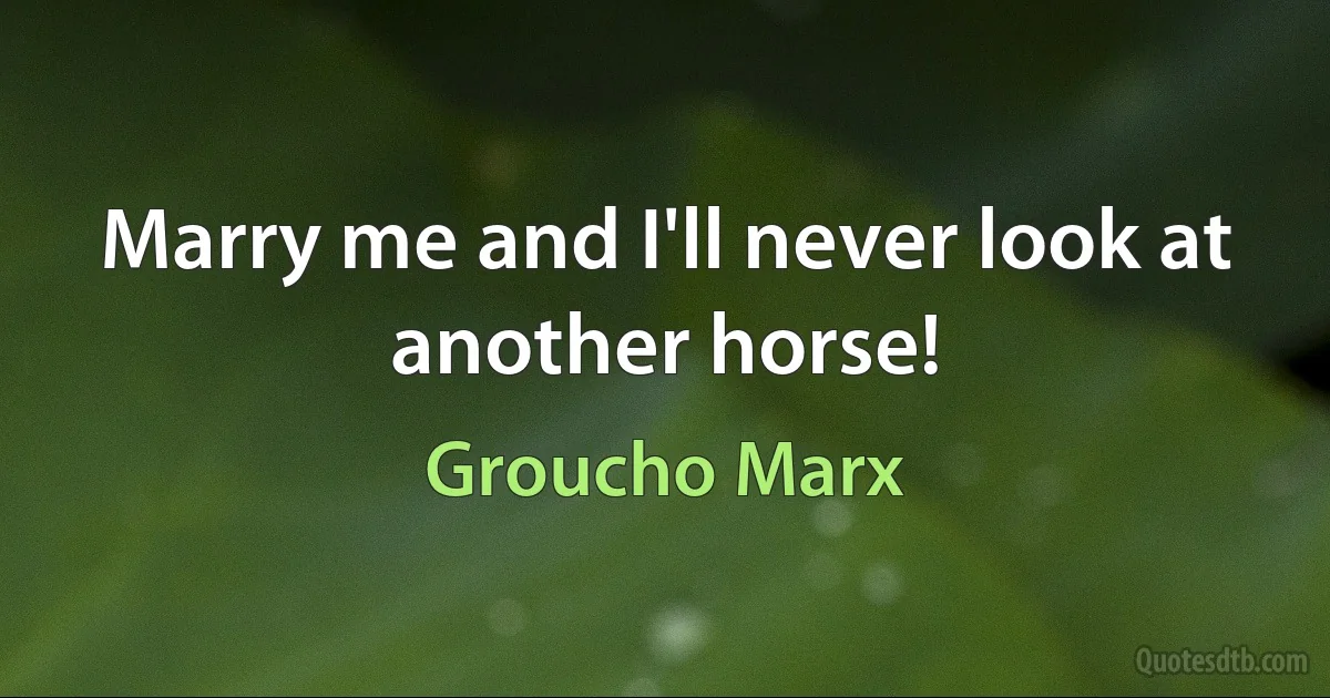 Marry me and I'll never look at another horse! (Groucho Marx)