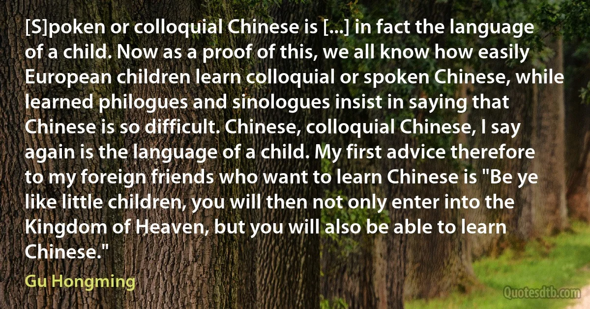 [S]poken or colloquial Chinese is [...] in fact the language of a child. Now as a proof of this, we all know how easily European children learn colloquial or spoken Chinese, while learned philogues and sinologues insist in saying that Chinese is so difficult. Chinese, colloquial Chinese, I say again is the language of a child. My first advice therefore to my foreign friends who want to learn Chinese is "Be ye like little children, you will then not only enter into the Kingdom of Heaven, but you will also be able to learn Chinese." (Gu Hongming)