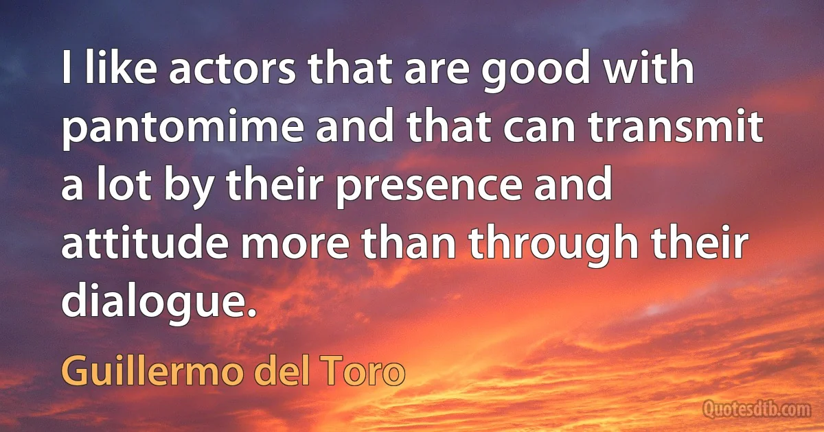 I like actors that are good with pantomime and that can transmit a lot by their presence and attitude more than through their dialogue. (Guillermo del Toro)