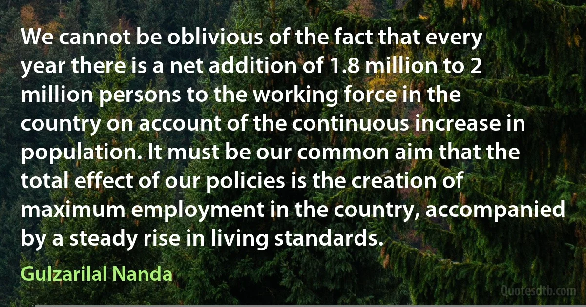 We cannot be oblivious of the fact that every year there is a net addition of 1.8 million to 2 million persons to the working force in the country on account of the continuous increase in population. It must be our common aim that the total effect of our policies is the creation of maximum employment in the country, accompanied by a steady rise in living standards. (Gulzarilal Nanda)