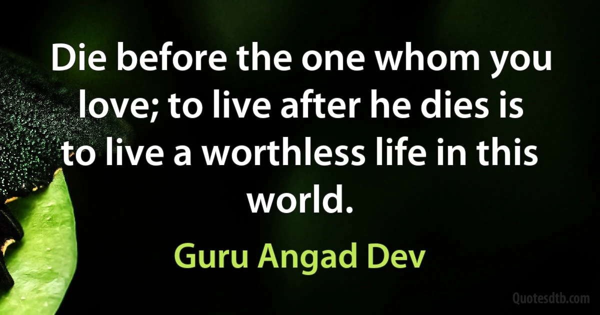 Die before the one whom you love; to live after he dies is to live a worthless life in this world. (Guru Angad Dev)