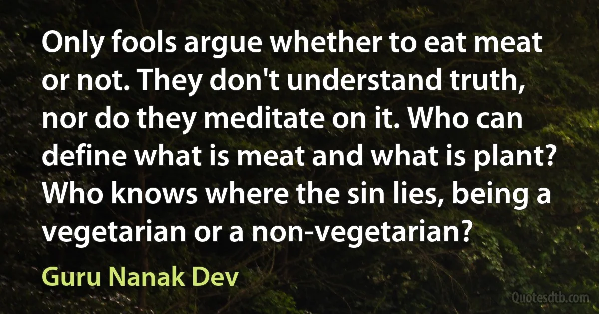 Only fools argue whether to eat meat or not. They don't understand truth, nor do they meditate on it. Who can define what is meat and what is plant? Who knows where the sin lies, being a vegetarian or a non-vegetarian? (Guru Nanak Dev)