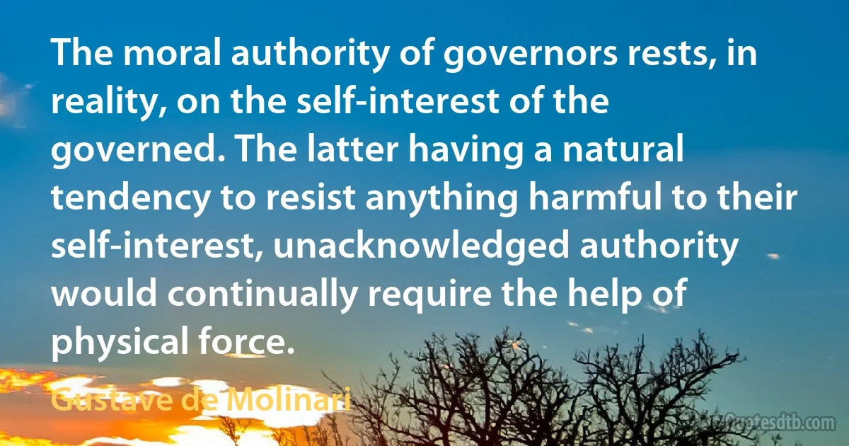 The moral authority of governors rests, in reality, on the self-interest of the governed. The latter having a natural tendency to resist anything harmful to their self-interest, unacknowledged authority would continually require the help of physical force. (Gustave de Molinari)