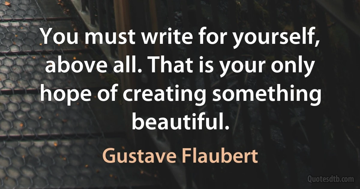 You must write for yourself, above all. That is your only hope of creating something beautiful. (Gustave Flaubert)