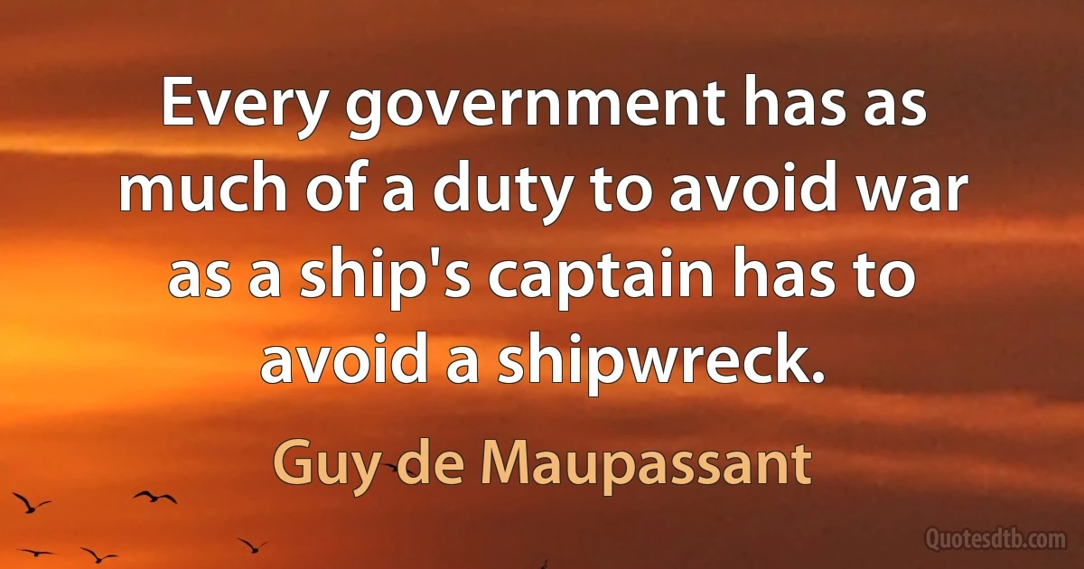 Every government has as much of a duty to avoid war as a ship's captain has to avoid a shipwreck. (Guy de Maupassant)