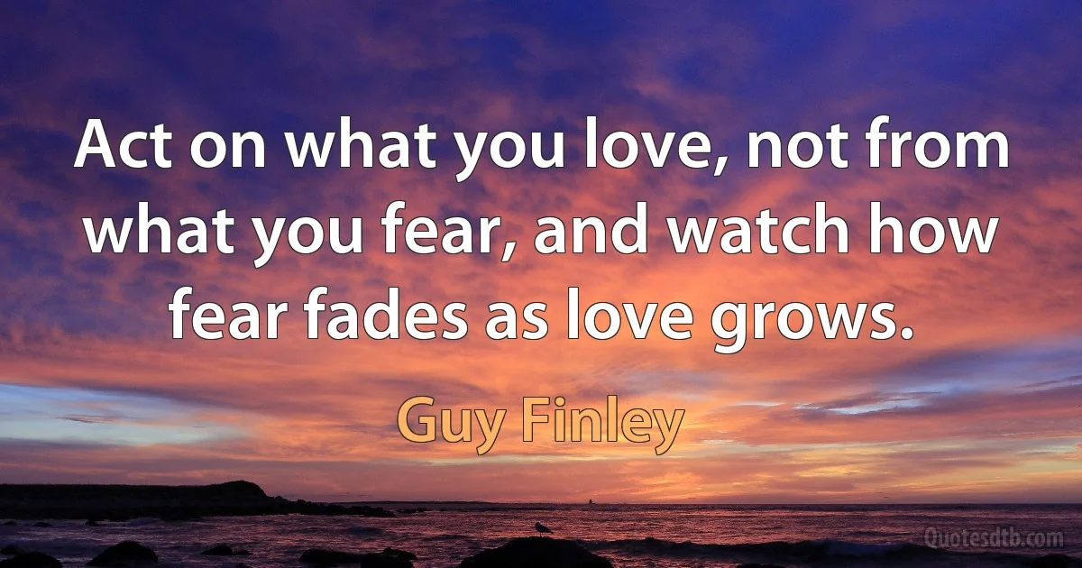 Act on what you love, not from what you fear, and watch how fear fades as love grows. (Guy Finley)