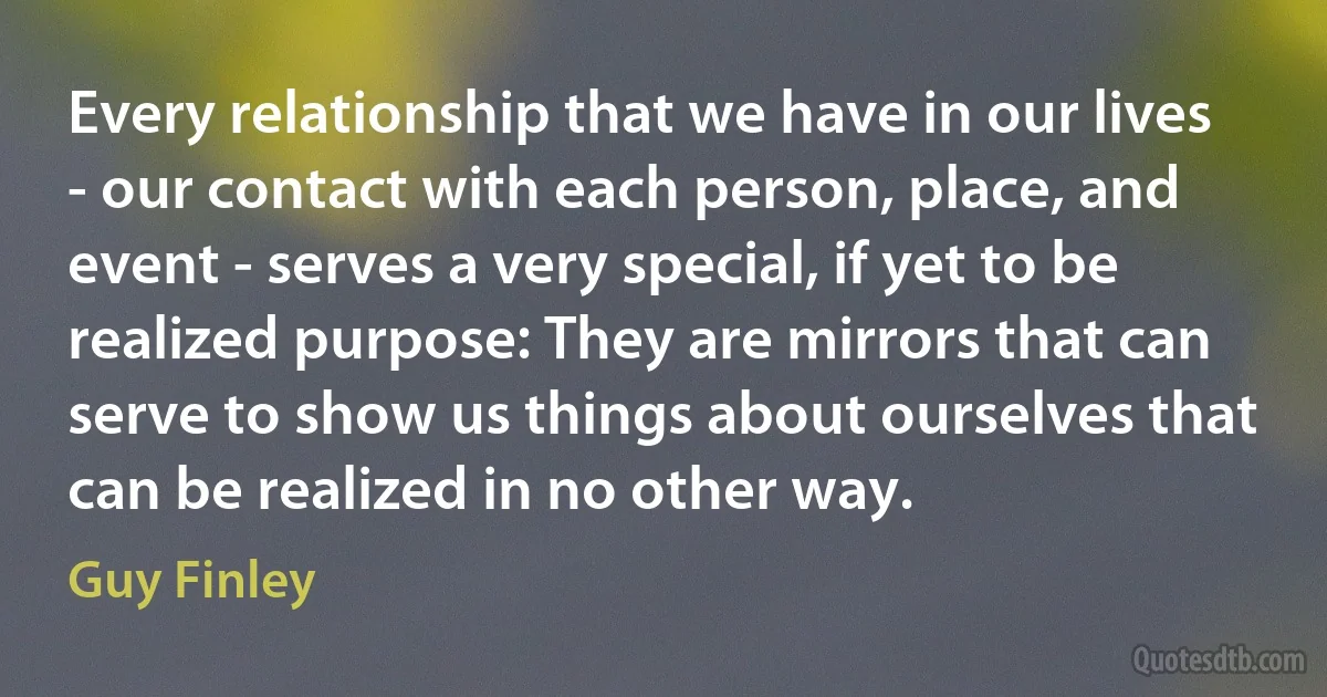 Every relationship that we have in our lives - our contact with each person, place, and event - serves a very special, if yet to be realized purpose: They are mirrors that can serve to show us things about ourselves that can be realized in no other way. (Guy Finley)