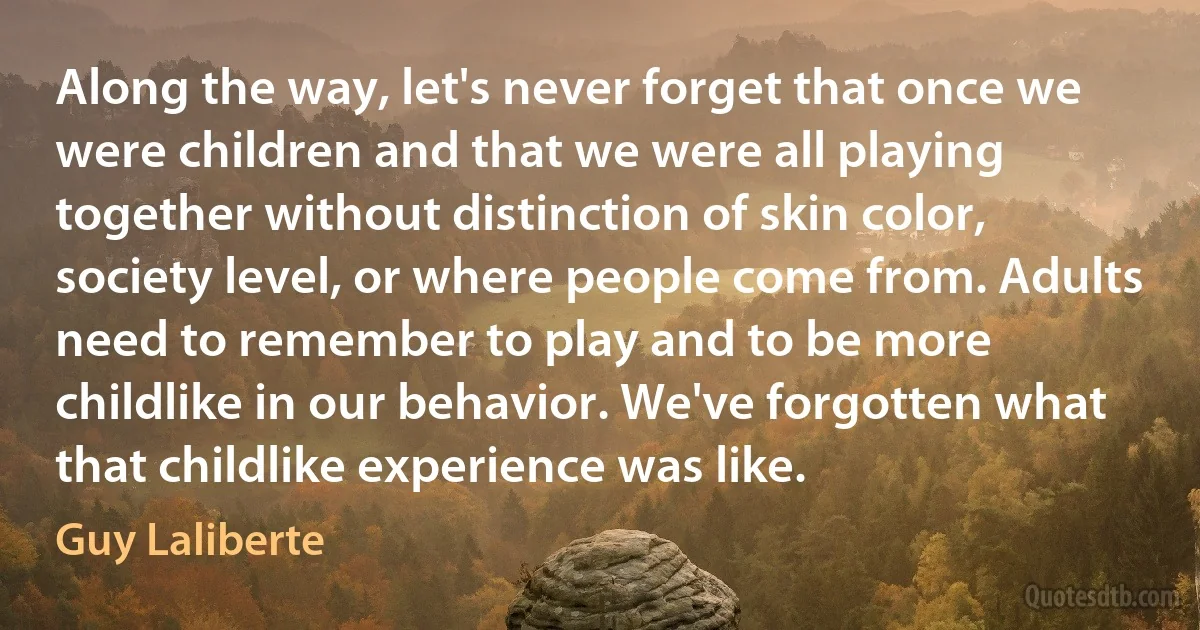 Along the way, let's never forget that once we were children and that we were all playing together without distinction of skin color, society level, or where people come from. Adults need to remember to play and to be more childlike in our behavior. We've forgotten what that childlike experience was like. (Guy Laliberte)