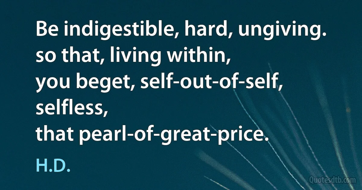 Be indigestible, hard, ungiving.
so that, living within,
you beget, self-out-of-self,
selfless,
that pearl-of-great-price. (H.D.)