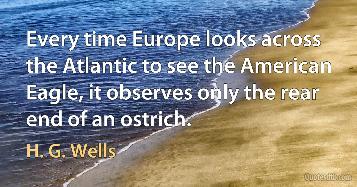 Every time Europe looks across the Atlantic to see the American Eagle, it observes only the rear end of an ostrich. (H. G. Wells)