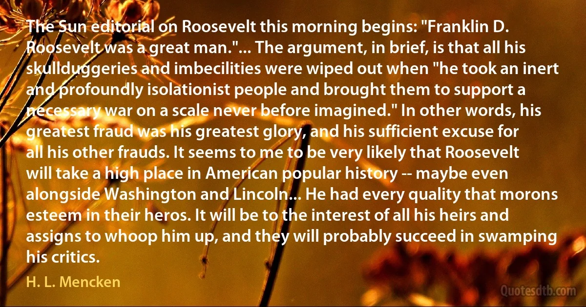 The Sun editorial on Roosevelt this morning begins: "Franklin D. Roosevelt was a great man."... The argument, in brief, is that all his skullduggeries and imbecilities were wiped out when "he took an inert and profoundly isolationist people and brought them to support a necessary war on a scale never before imagined." In other words, his greatest fraud was his greatest glory, and his sufficient excuse for all his other frauds. It seems to me to be very likely that Roosevelt will take a high place in American popular history -- maybe even alongside Washington and Lincoln... He had every quality that morons esteem in their heros. It will be to the interest of all his heirs and assigns to whoop him up, and they will probably succeed in swamping his critics. (H. L. Mencken)