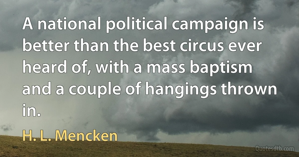 A national political campaign is better than the best circus ever heard of, with a mass baptism and a couple of hangings thrown in. (H. L. Mencken)