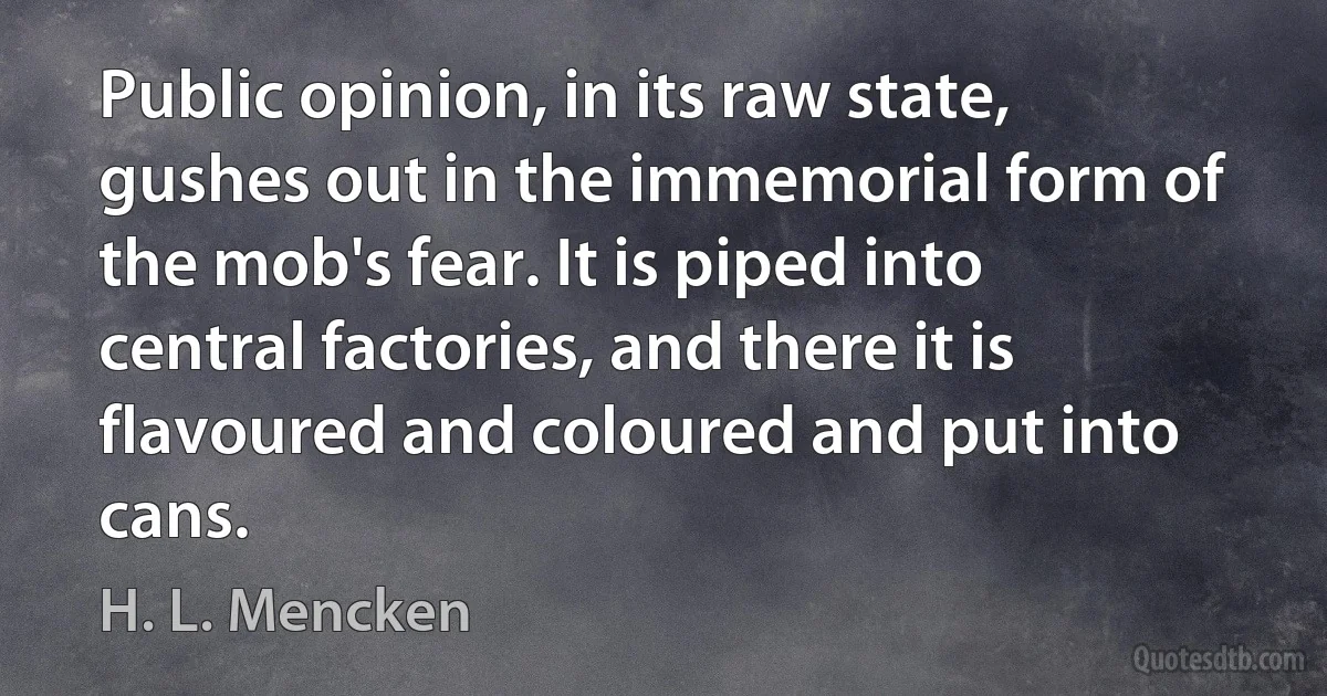 Public opinion, in its raw state, gushes out in the immemorial form of the mob's fear. It is piped into central factories, and there it is flavoured and coloured and put into cans. (H. L. Mencken)