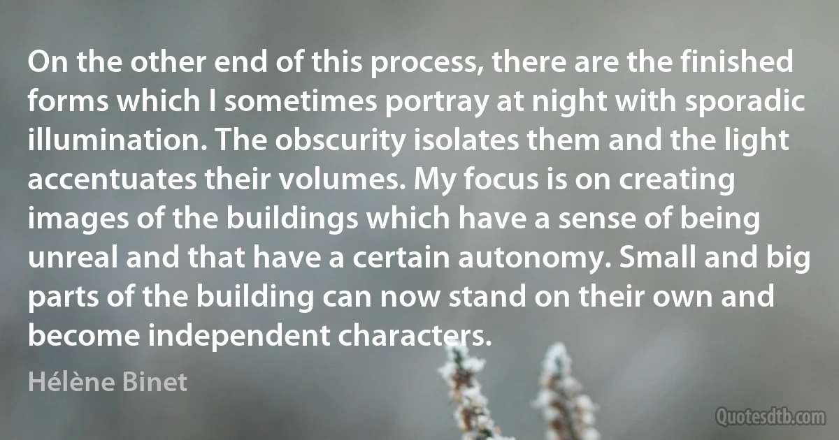 On the other end of this process, there are the finished forms which I sometimes portray at night with sporadic illumination. The obscurity isolates them and the light accentuates their volumes. My focus is on creating images of the buildings which have a sense of being unreal and that have a certain autonomy. Small and big parts of the building can now stand on their own and become independent characters. (Hélène Binet)