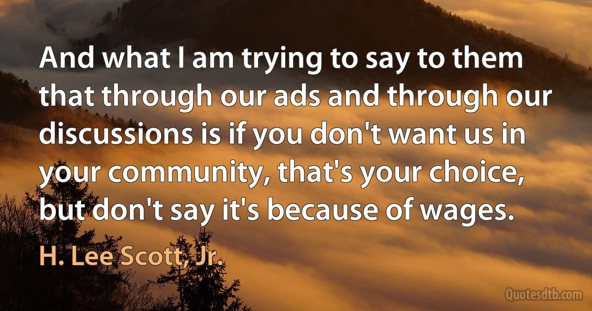 And what I am trying to say to them that through our ads and through our discussions is if you don't want us in your community, that's your choice, but don't say it's because of wages. (H. Lee Scott, Jr.)