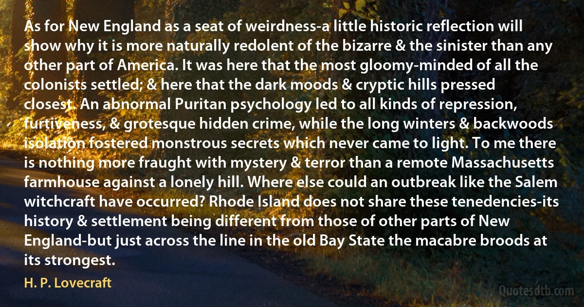 As for New England as a seat of weirdness-a little historic reflection will show why it is more naturally redolent of the bizarre & the sinister than any other part of America. It was here that the most gloomy-minded of all the colonists settled; & here that the dark moods & cryptic hills pressed closest. An abnormal Puritan psychology led to all kinds of repression, furtiveness, & grotesque hidden crime, while the long winters & backwoods isolation fostered monstrous secrets which never came to light. To me there is nothing more fraught with mystery & terror than a remote Massachusetts farmhouse against a lonely hill. Where else could an outbreak like the Salem witchcraft have occurred? Rhode Island does not share these tenedencies-its history & settlement being different from those of other parts of New England-but just across the line in the old Bay State the macabre broods at its strongest. (H. P. Lovecraft)