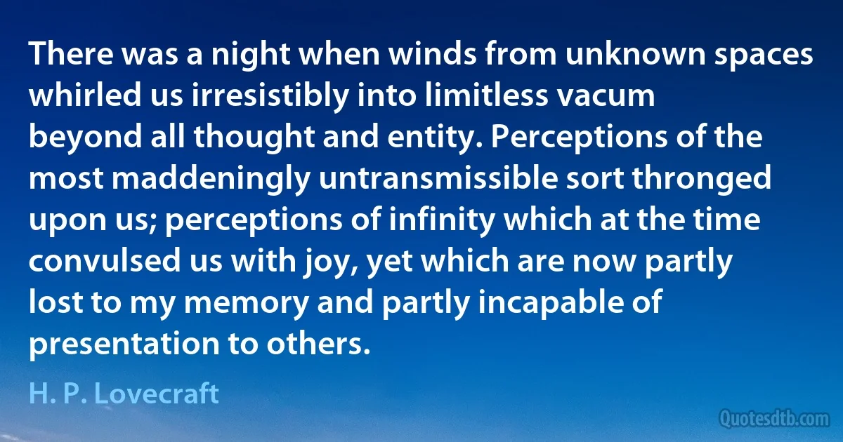 There was a night when winds from unknown spaces whirled us irresistibly into limitless vacum beyond all thought and entity. Perceptions of the most maddeningly untransmissible sort thronged upon us; perceptions of infinity which at the time convulsed us with joy, yet which are now partly lost to my memory and partly incapable of presentation to others. (H. P. Lovecraft)