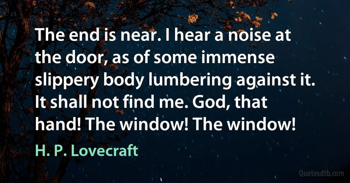 The end is near. I hear a noise at the door, as of some immense slippery body lumbering against it. It shall not find me. God, that hand! The window! The window! (H. P. Lovecraft)