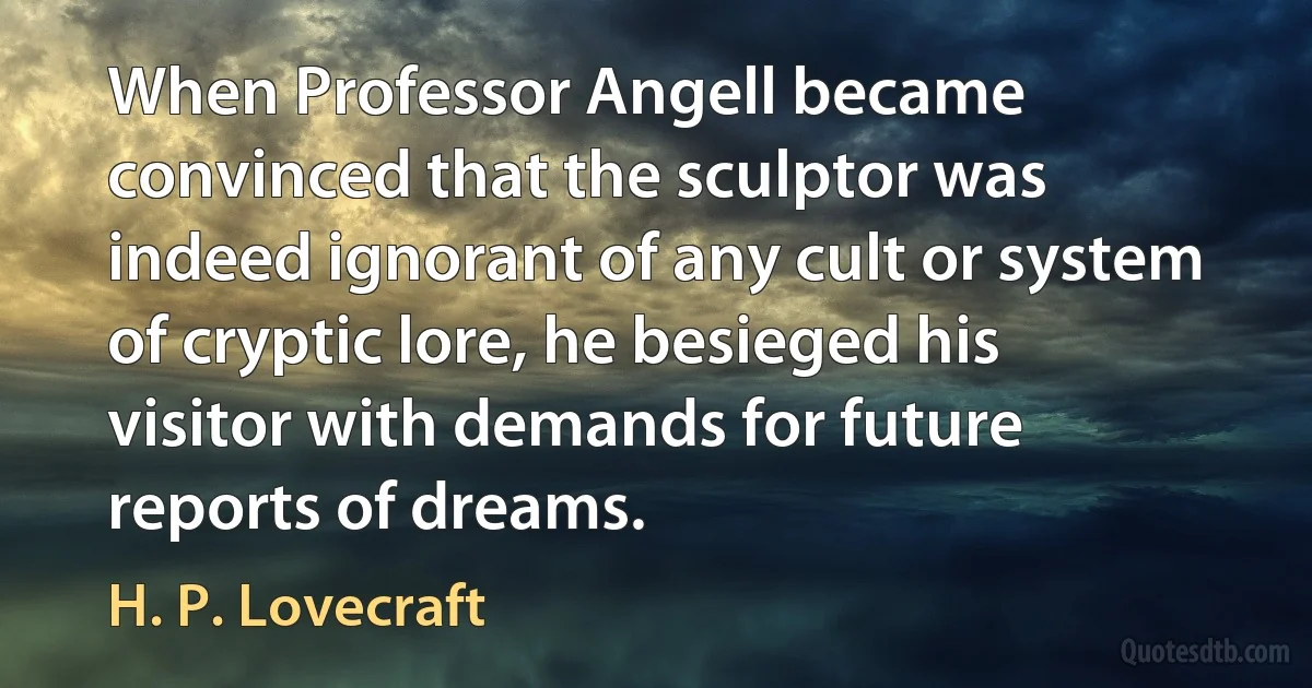 When Professor Angell became convinced that the sculptor was indeed ignorant of any cult or system of cryptic lore, he besieged his visitor with demands for future reports of dreams. (H. P. Lovecraft)