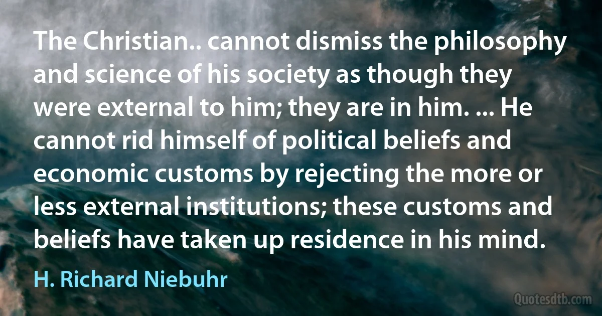 The Christian.. cannot dismiss the philosophy and science of his society as though they were external to him; they are in him. ... He cannot rid himself of political beliefs and economic customs by rejecting the more or less external institutions; these customs and beliefs have taken up residence in his mind. (H. Richard Niebuhr)