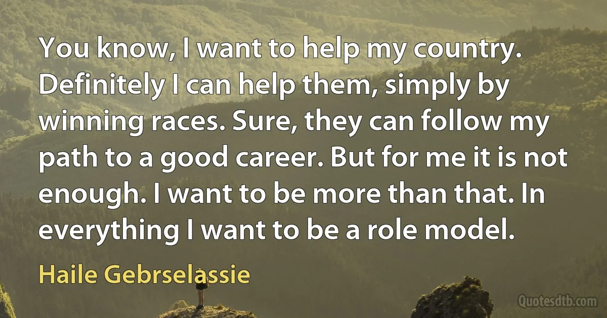 You know, I want to help my country. Definitely I can help them, simply by winning races. Sure, they can follow my path to a good career. But for me it is not enough. I want to be more than that. In everything I want to be a role model. (Haile Gebrselassie)