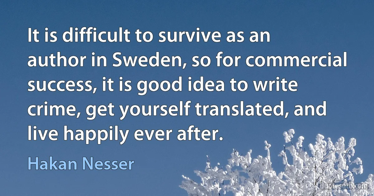 It is difficult to survive as an author in Sweden, so for commercial success, it is good idea to write crime, get yourself translated, and live happily ever after. (Hakan Nesser)