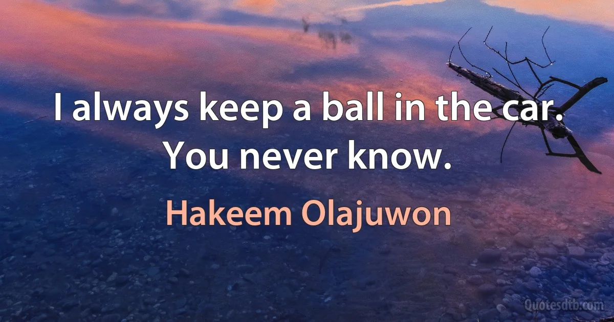 I always keep a ball in the car. You never know. (Hakeem Olajuwon)