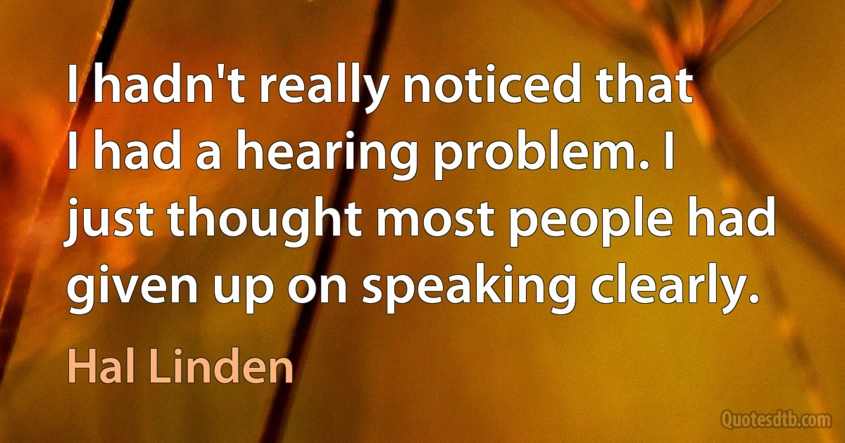 I hadn't really noticed that I had a hearing problem. I just thought most people had given up on speaking clearly. (Hal Linden)