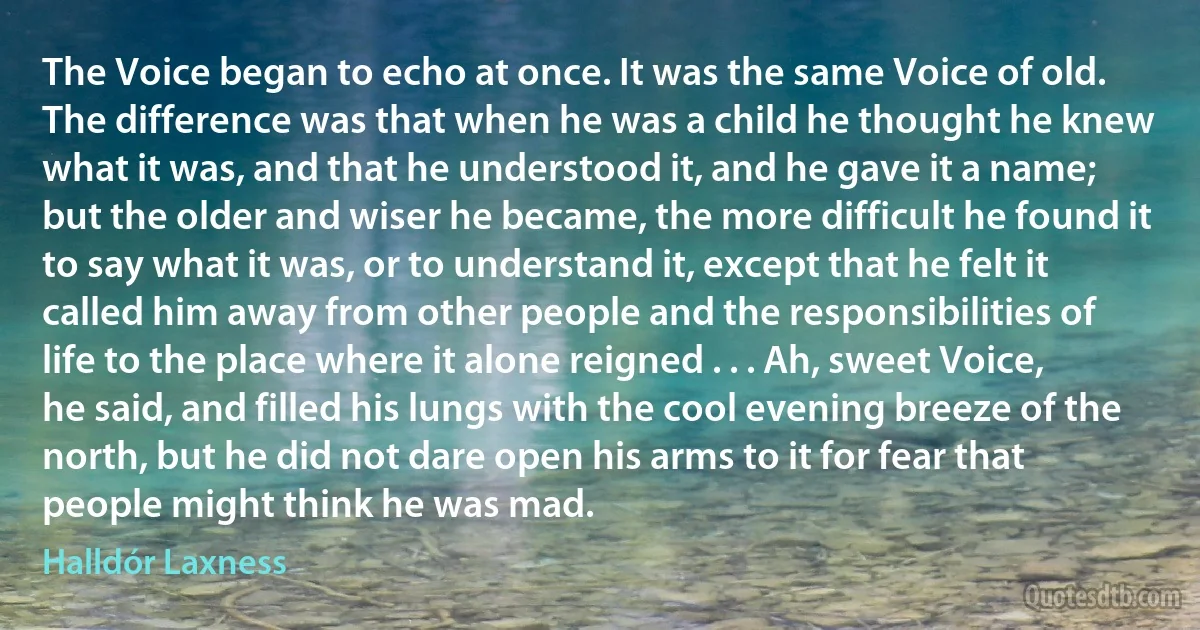 The Voice began to echo at once. It was the same Voice of old. The difference was that when he was a child he thought he knew what it was, and that he understood it, and he gave it a name; but the older and wiser he became, the more difficult he found it to say what it was, or to understand it, except that he felt it called him away from other people and the responsibilities of life to the place where it alone reigned . . . Ah, sweet Voice, he said, and filled his lungs with the cool evening breeze of the north, but he did not dare open his arms to it for fear that people might think he was mad. (Halldór Laxness)