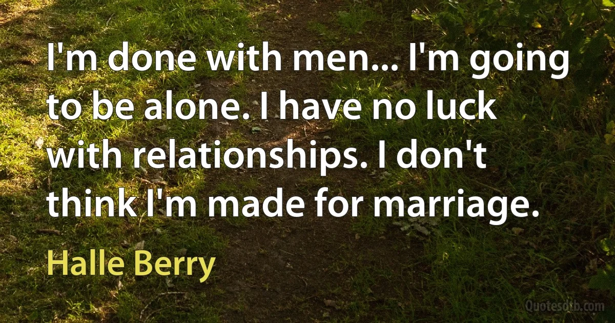 I'm done with men... I'm going to be alone. I have no luck with relationships. I don't think I'm made for marriage. (Halle Berry)