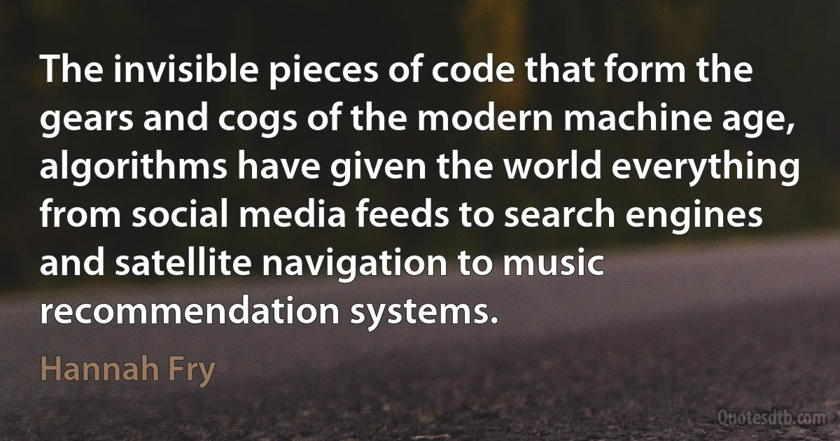 The invisible pieces of code that form the gears and cogs of the modern machine age, algorithms have given the world everything from social media feeds to search engines and satellite navigation to music recommendation systems. (Hannah Fry)