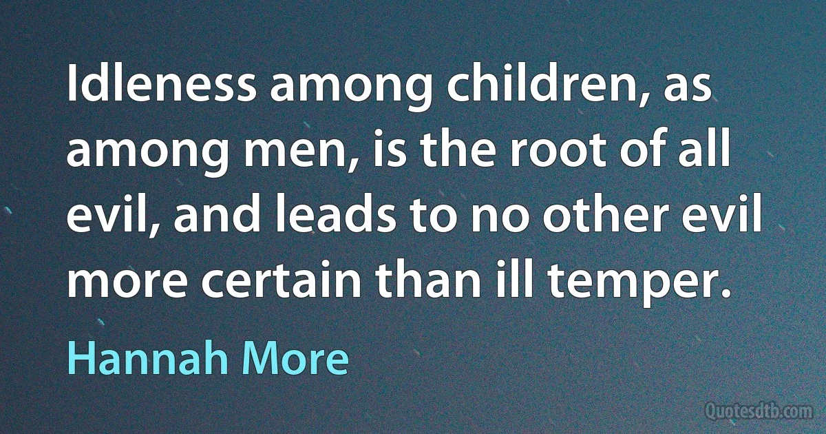 Idleness among children, as among men, is the root of all evil, and leads to no other evil more certain than ill temper. (Hannah More)