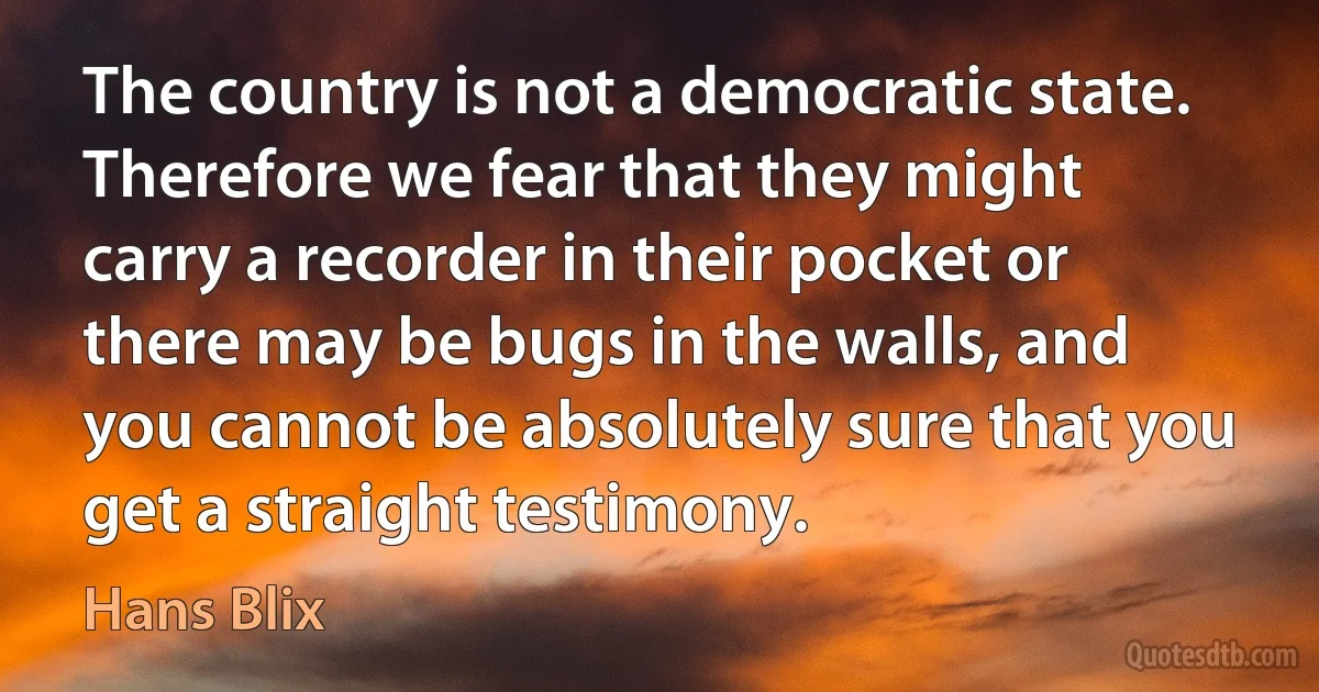 The country is not a democratic state. Therefore we fear that they might carry a recorder in their pocket or there may be bugs in the walls, and you cannot be absolutely sure that you get a straight testimony. (Hans Blix)