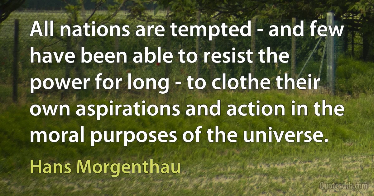 All nations are tempted - and few have been able to resist the power for long - to clothe their own aspirations and action in the moral purposes of the universe. (Hans Morgenthau)