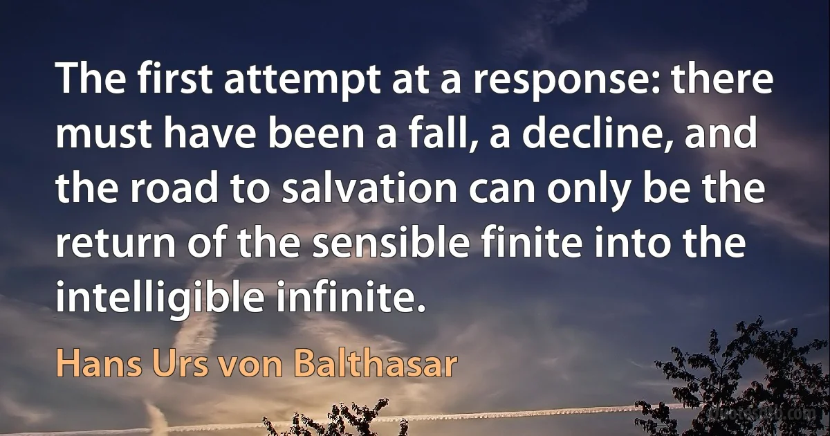 The first attempt at a response: there must have been a fall, a decline, and the road to salvation can only be the return of the sensible finite into the intelligible infinite. (Hans Urs von Balthasar)