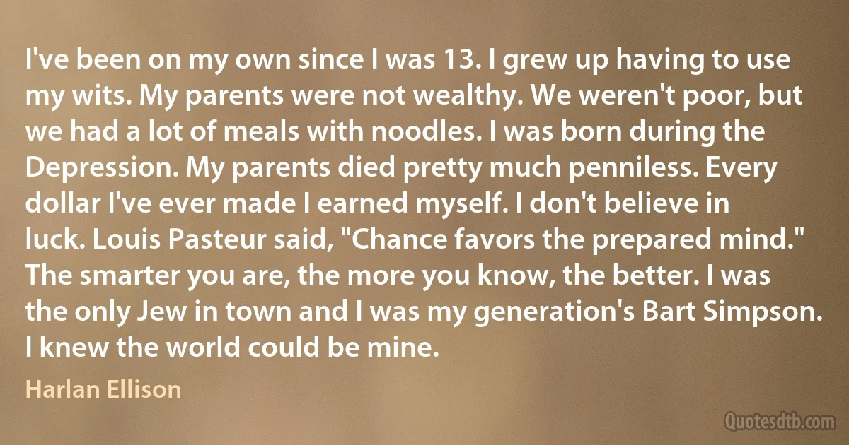 I've been on my own since I was 13. I grew up having to use my wits. My parents were not wealthy. We weren't poor, but we had a lot of meals with noodles. I was born during the Depression. My parents died pretty much penniless. Every dollar I've ever made I earned myself. I don't believe in luck. Louis Pasteur said, "Chance favors the prepared mind." The smarter you are, the more you know, the better. I was the only Jew in town and I was my generation's Bart Simpson. I knew the world could be mine. (Harlan Ellison)