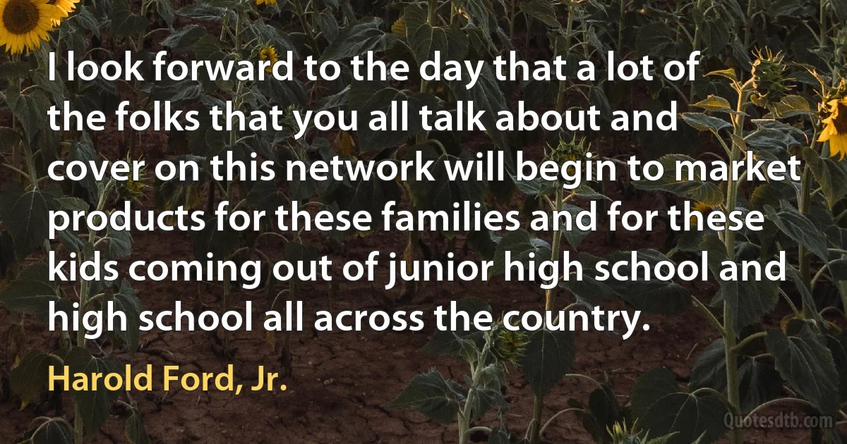 I look forward to the day that a lot of the folks that you all talk about and cover on this network will begin to market products for these families and for these kids coming out of junior high school and high school all across the country. (Harold Ford, Jr.)