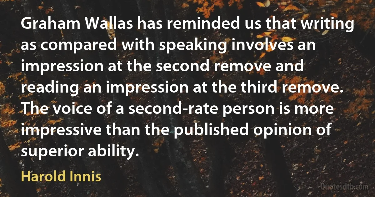 Graham Wallas has reminded us that writing as compared with speaking involves an impression at the second remove and reading an impression at the third remove. The voice of a second-rate person is more impressive than the published opinion of superior ability. (Harold Innis)