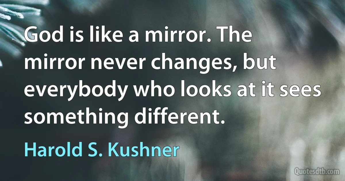 God is like a mirror. The mirror never changes, but everybody who looks at it sees something different. (Harold S. Kushner)