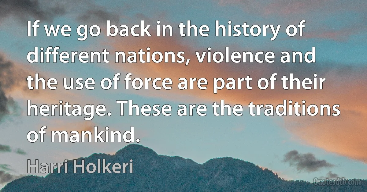 If we go back in the history of different nations, violence and the use of force are part of their heritage. These are the traditions of mankind. (Harri Holkeri)