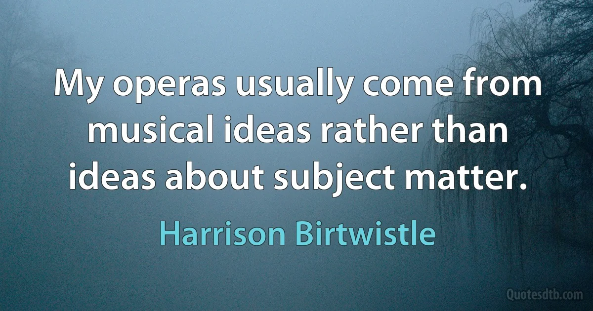 My operas usually come from musical ideas rather than ideas about subject matter. (Harrison Birtwistle)