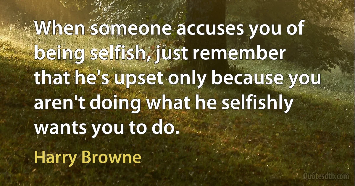 When someone accuses you of being selfish, just remember that he's upset only because you aren't doing what he selfishly wants you to do. (Harry Browne)