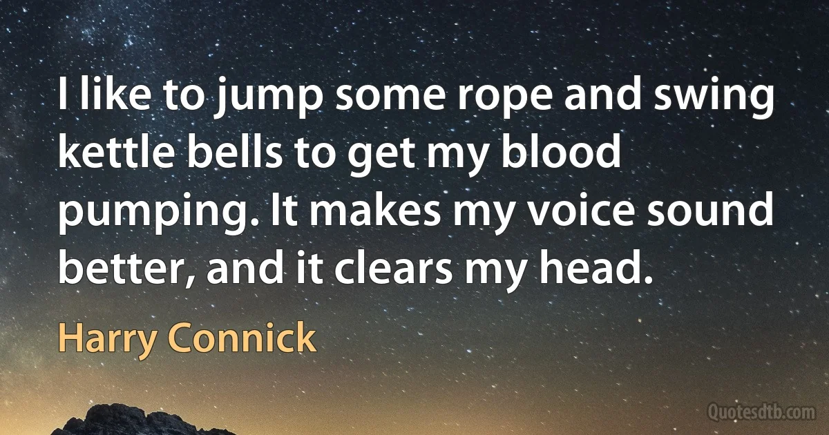 I like to jump some rope and swing kettle bells to get my blood pumping. It makes my voice sound better, and it clears my head. (Harry Connick)