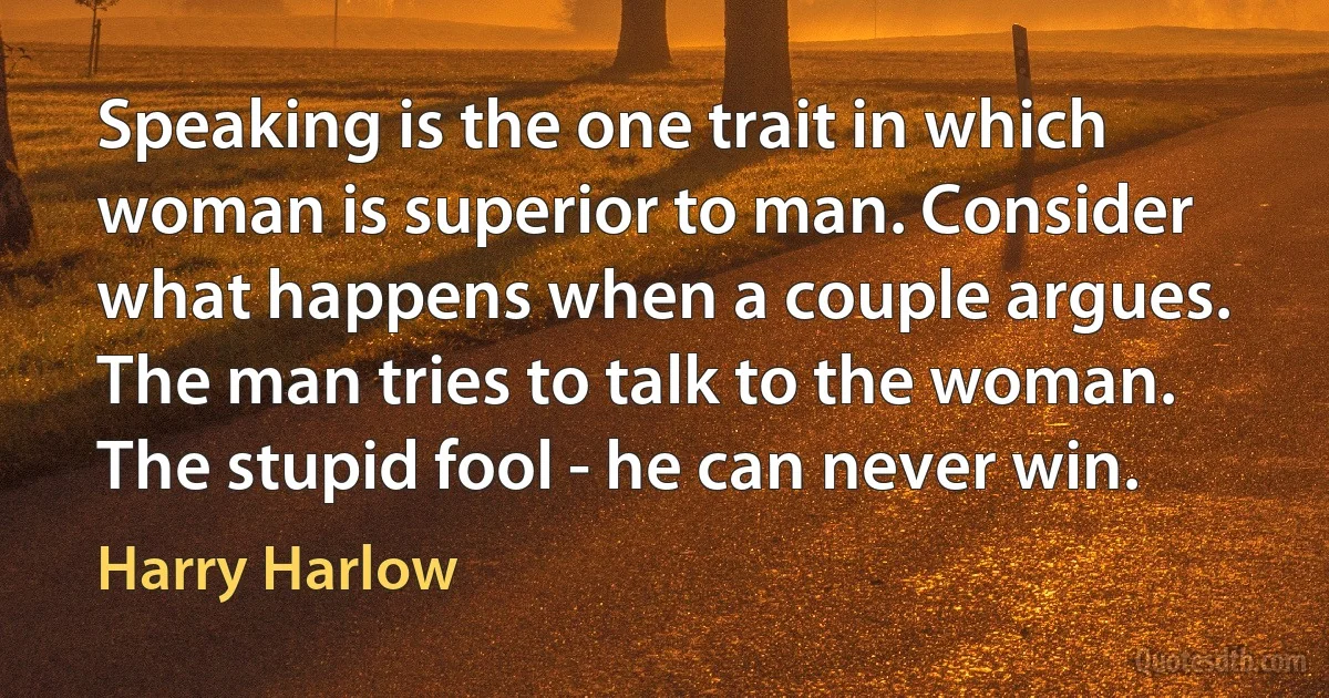 Speaking is the one trait in which woman is superior to man. Consider what happens when a couple argues. The man tries to talk to the woman. The stupid fool - he can never win. (Harry Harlow)