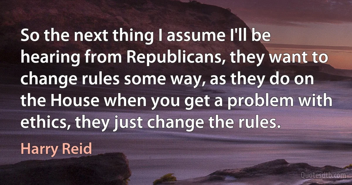 So the next thing I assume I'll be hearing from Republicans, they want to change rules some way, as they do on the House when you get a problem with ethics, they just change the rules. (Harry Reid)