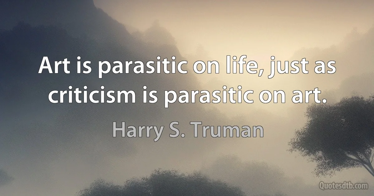 Art is parasitic on life, just as criticism is parasitic on art. (Harry S. Truman)