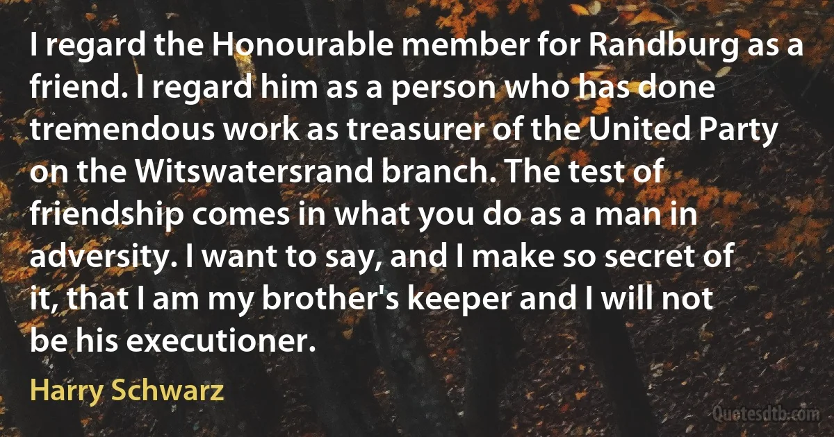 I regard the Honourable member for Randburg as a friend. I regard him as a person who has done tremendous work as treasurer of the United Party on the Witswatersrand branch. The test of friendship comes in what you do as a man in adversity. I want to say, and I make so secret of it, that I am my brother's keeper and I will not be his executioner. (Harry Schwarz)