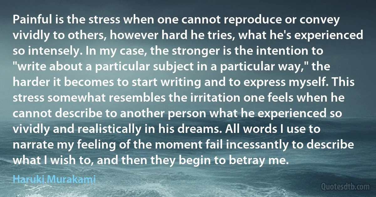 Painful is the stress when one cannot reproduce or convey vividly to others, however hard he tries, what he's experienced so intensely. In my case, the stronger is the intention to "write about a particular subject in a particular way," the harder it becomes to start writing and to express myself. This stress somewhat resembles the irritation one feels when he cannot describe to another person what he experienced so vividly and realistically in his dreams. All words I use to narrate my feeling of the moment fail incessantly to describe what I wish to, and then they begin to betray me. (Haruki Murakami)