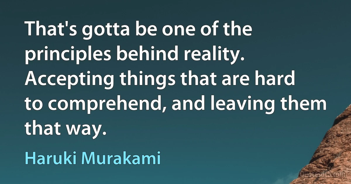 That's gotta be one of the principles behind reality. Accepting things that are hard to comprehend, and leaving them that way. (Haruki Murakami)